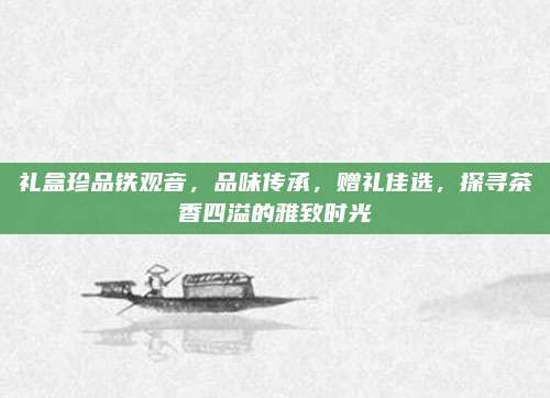 礼盒珍品铁观音，品味传承，赠礼佳选，探寻茶香四溢的雅致时光