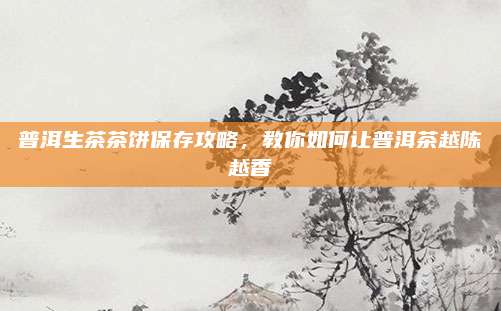 普洱生茶茶饼保存攻略，教你如何让普洱茶越陈越香
