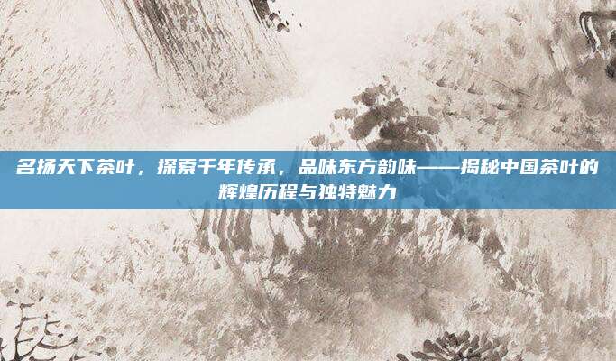 名扬天下茶叶,探索千年传承,品味东方韵味——揭秘中国茶叶的辉煌历程与独特魅力