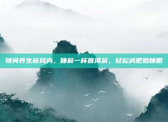 晚间养生新风尚，睡前一杯普洱茶，轻松减肥助睡眠