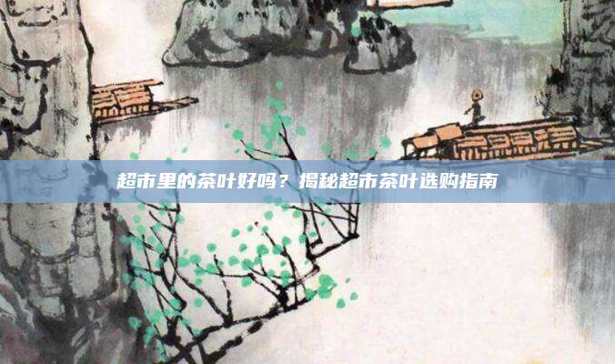 超市里的茶叶好吗？揭秘超市茶叶选购指南