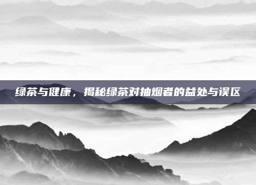 绿茶与健康，揭秘绿茶对抽烟者的益处与误区