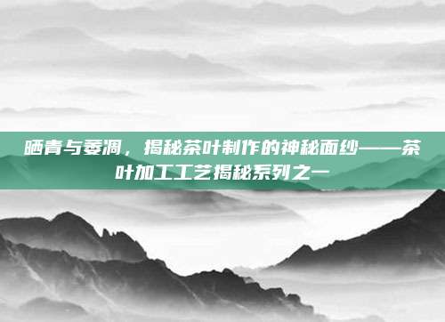 晒青与萎凋，揭秘茶叶制作的神秘面纱——茶叶加工工艺揭秘系列之一