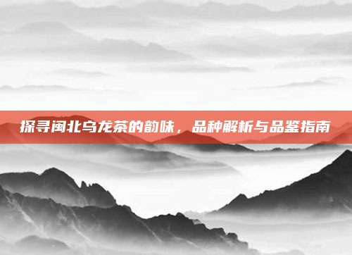探寻闽北乌龙茶的韵味，品种解析与品鉴指南