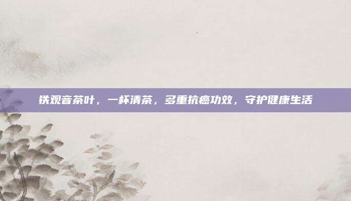 铁观音茶叶，一杯清茶，多重抗癌功效，守护健康生活