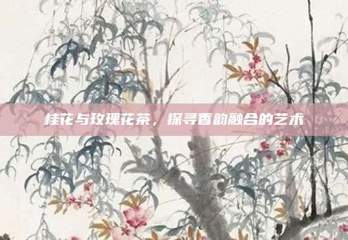 桂花与玫瑰花茶，探寻香韵融合的艺术