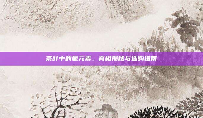 茶叶中的氟元素，真相揭秘与选购指南