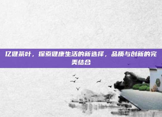 亿健茶叶,探索健康生活的新选择,品质与创新的完美结合