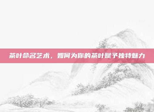茶叶命名艺术,如何为你的茶叶赋予独特魅力
