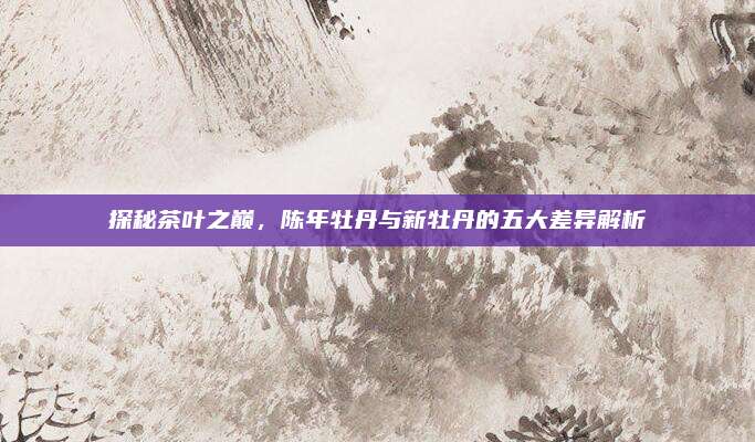 探秘茶叶之巅,陈年牡丹与新牡丹的五大差异解析