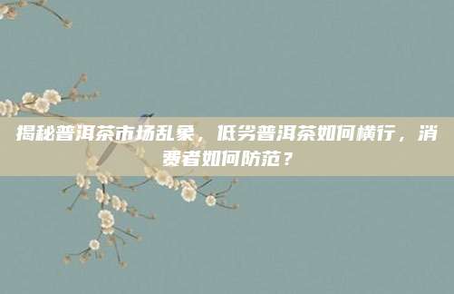 揭秘普洱茶市场乱象，低劣普洱茶如何横行，消费者如何防范？
