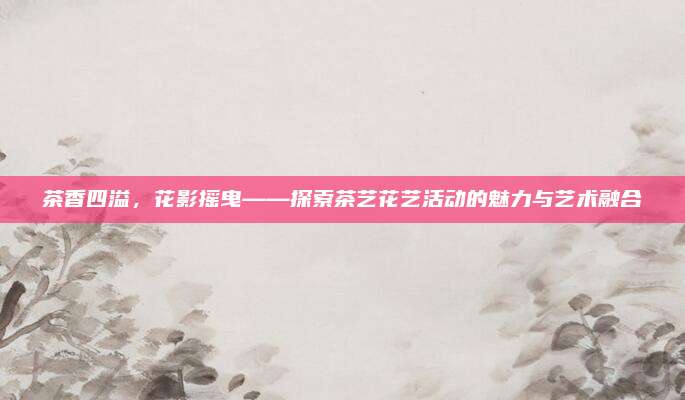茶香四溢，花影摇曳——探索茶艺花艺活动的魅力与艺术融合