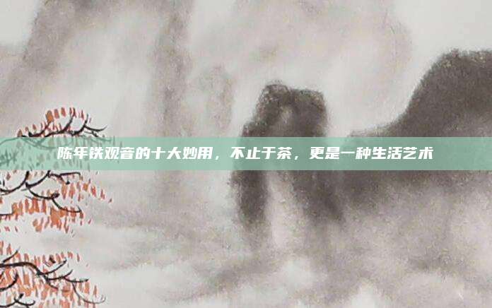 陈年铁观音的十大妙用，不止于茶，更是一种生活艺术