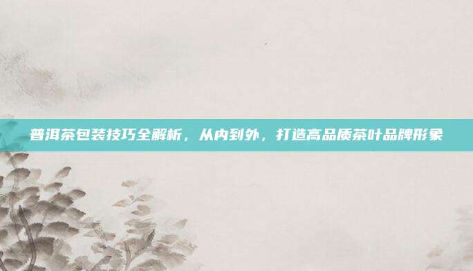 普洱茶包装技巧全解析，从内到外，打造高品质茶叶品牌形象