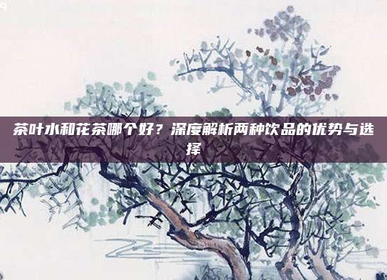 茶叶水和花茶哪个好？深度解析两种饮品的优势与选择