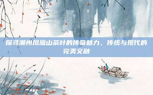 探寻潮州凤凰山茶叶的传奇魅力，传统与现代的完美交融