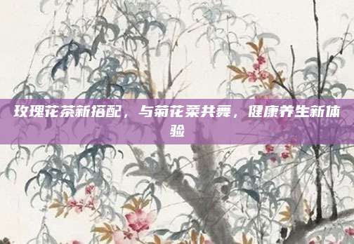 玫瑰花茶新搭配，与菊花菜共舞，健康养生新体验