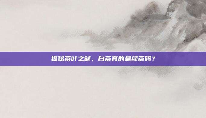 揭秘茶叶之谜，白茶真的是绿茶吗？