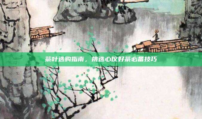 茶叶选购指南，挑选心仪好茶必备技巧