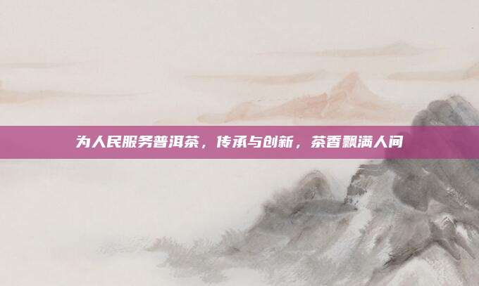 为人民服务普洱茶，传承与创新，茶香飘满人间