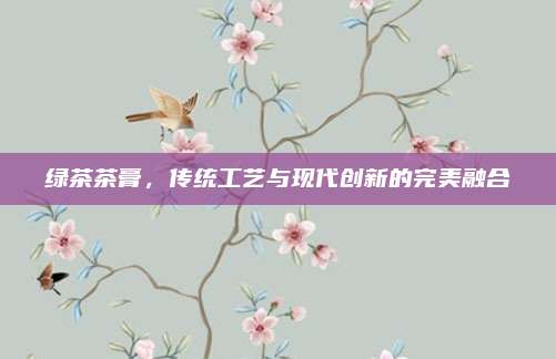 绿茶茶膏，传统工艺与现代创新的完美融合