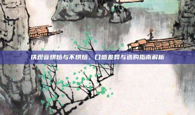 铁观音烘焙与不烘焙，口感差异与选购指南解析