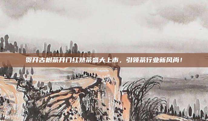 贺开古树茶开门红熟茶盛大上市，引领茶行业新风尚！
