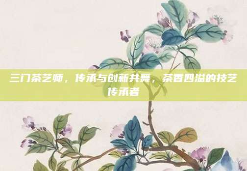 三门茶艺师，传承与创新共舞，茶香四溢的技艺传承者