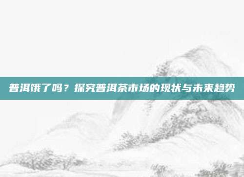 普洱饿了吗?探究普洱茶市场的现状与未来趋势