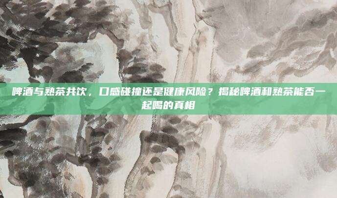 啤酒与熟茶共饮,口感碰撞还是健康风险?揭秘啤酒和熟茶能否一起喝的真相
