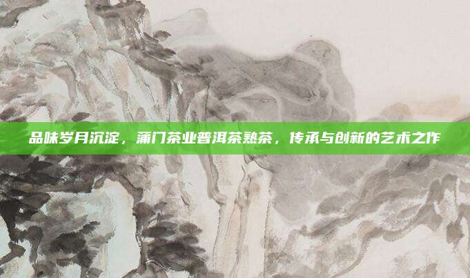 品味岁月沉淀,蒲门茶业普洱茶熟茶,传承与创新的艺术之作
