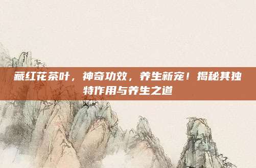 藏红花茶叶，神奇功效，养生新宠！揭秘其独特作用与养生之道