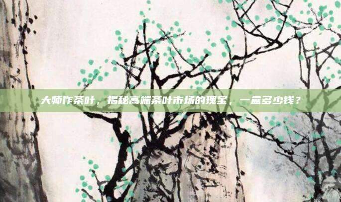 大师作茶叶，揭秘高端茶叶市场的瑰宝，一盒多少钱？