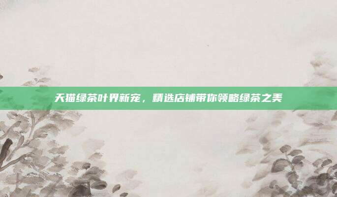 天猫绿茶叶界新宠，精选店铺带你领略绿茶之美