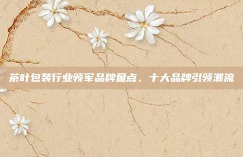 茶叶包装行业领军品牌盘点，十大品牌引领潮流