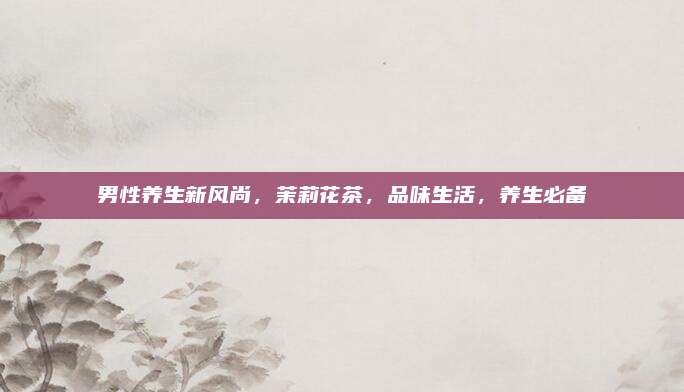 男性养生新风尚，茉莉花茶，品味生活，养生必备
