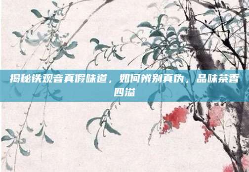 揭秘铁观音真假味道，如何辨别真伪，品味茶香四溢