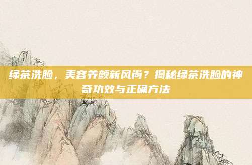 绿茶洗脸,美容养颜新风尚?揭秘绿茶洗脸的神奇功效与正确方法
