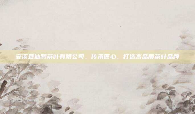安溪县仙醇茶叶有限公司,传承匠心,打造高品质茶叶品牌