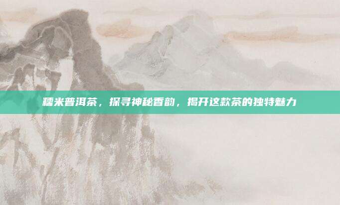 糯米普洱茶,探寻神秘香韵,揭开这款茶的独特魅力