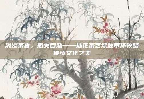 沉浸茶香,感受自然——插花茶艺课程带你领略传统文化之美
