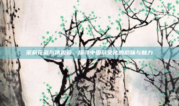 茉莉花茶与铁观音，探寻中国茶文化的韵味与魅力