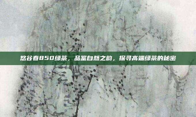 悠谷春850绿茶，品鉴自然之韵，探寻高端绿茶的秘密