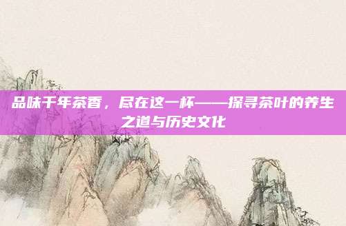 品味千年茶香，尽在这一杯——探寻茶叶的养生之道与历史文化