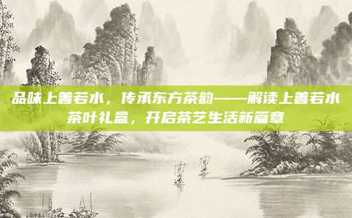 品味上善若水,传承东方茶韵——解读上善若水茶叶礼盒,开启茶艺生活新篇章