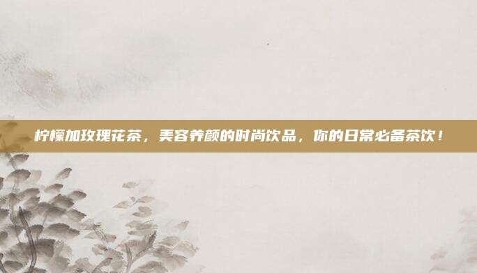 柠檬加玫瑰花茶，美容养颜的时尚饮品，你的日常必备茶饮！