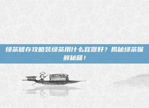 绿茶储存攻略装绿茶用什么容器好？揭秘绿茶保鲜秘籍！