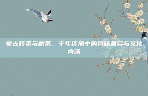 蒙古砖茶与藏茶，千年传承中的风味差异与文化内涵