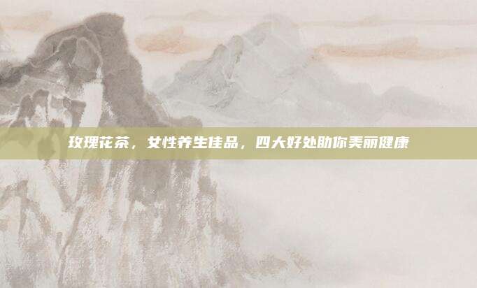 玫瑰花茶，女性养生佳品，四大好处助你美丽健康