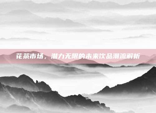 花茶市场，潜力无限的未来饮品潮流解析